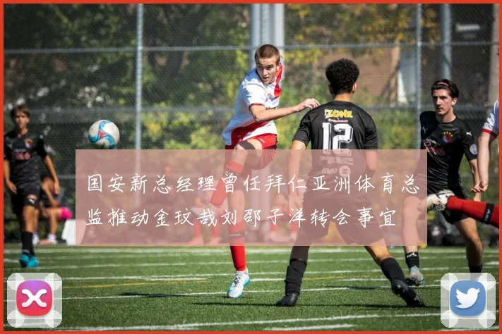 国安新总经理曾任拜仁亚洲体育总监推动金玟哉刘邵子洋转会事宜
