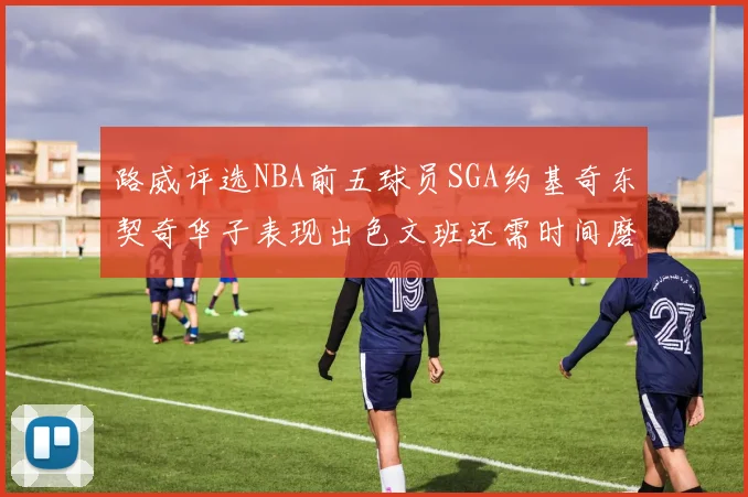 路威评选NBA前五球员SGA约基奇东契奇华子表现出色文班还需时间磨练