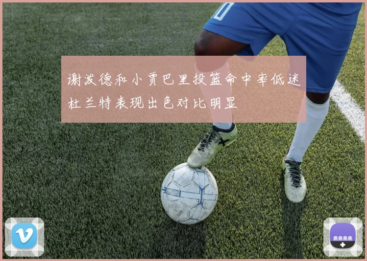 谢泼德和小贾巴里投篮命中率低迷杜兰特表现出色对比明显