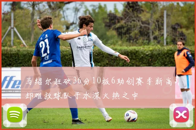 马绍尔狂砍36分10板6助创赛季新高却难救球队于水深火热之中