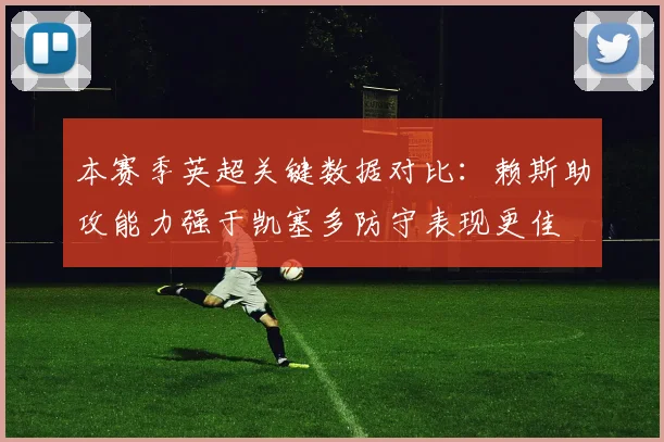 本赛季英超关键数据对比：赖斯助攻能力强于凯塞多防守表现更佳