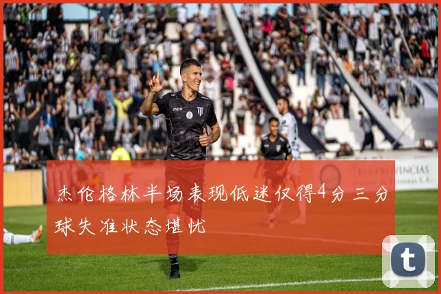 杰伦格林半场表现低迷仅得4分三分球失准状态堪忧