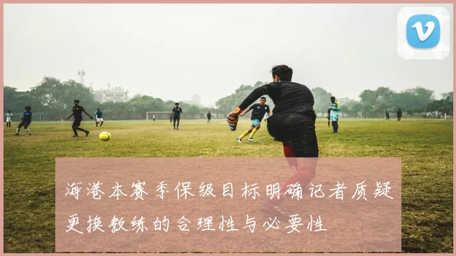 海港本赛季保级目标明确记者质疑更换教练的合理性与必要性