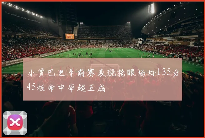 小贾巴里季前赛表现抢眼场均135分45板命中率超五成