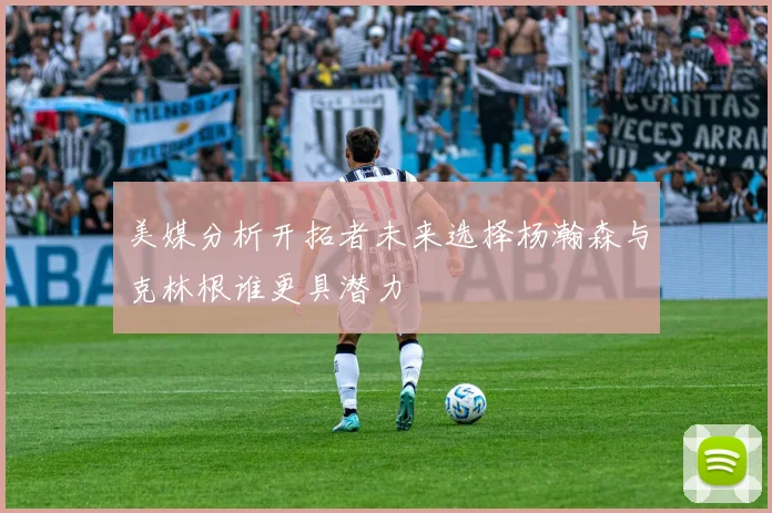美媒分析开拓者未来选择杨瀚森与克林根谁更具潜力
