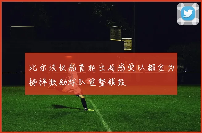 比尔谈快船首轮出局感受以掘金为榜样激励球队重整旗鼓