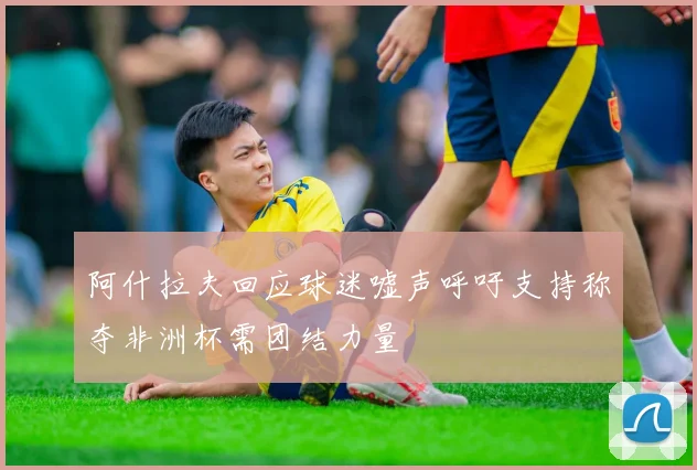 阿什拉夫回应球迷嘘声呼吁支持称夺非洲杯需团结力量