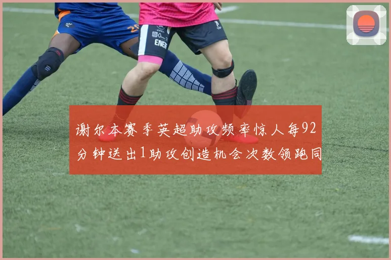 谢尔本赛季英超助攻频率惊人每92分钟送出1助攻创造机会次数领跑同期