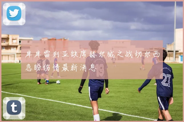库库雷利亚缺席赫尔城之战切尔西急盼伤情最新消息