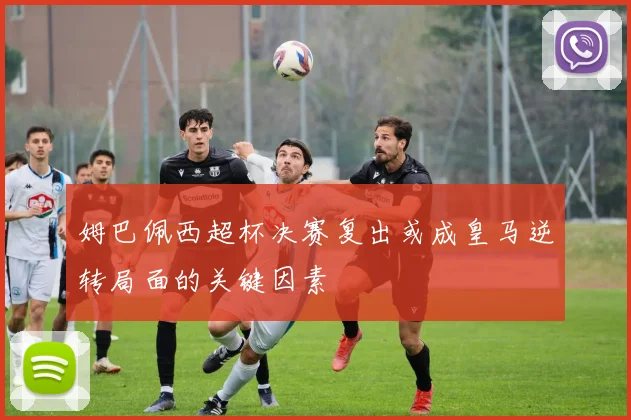 姆巴佩西超杯决赛复出或成皇马逆转局面的关键因素