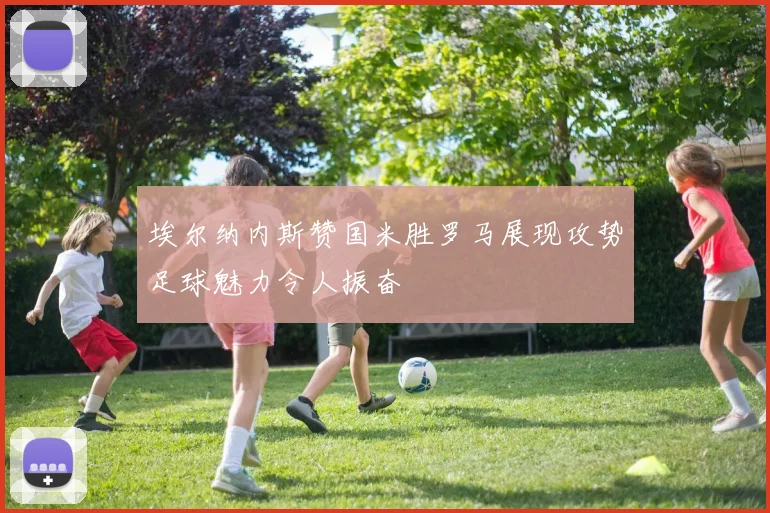 埃尔纳内斯赞国米胜罗马展现攻势足球魅力令人振奋