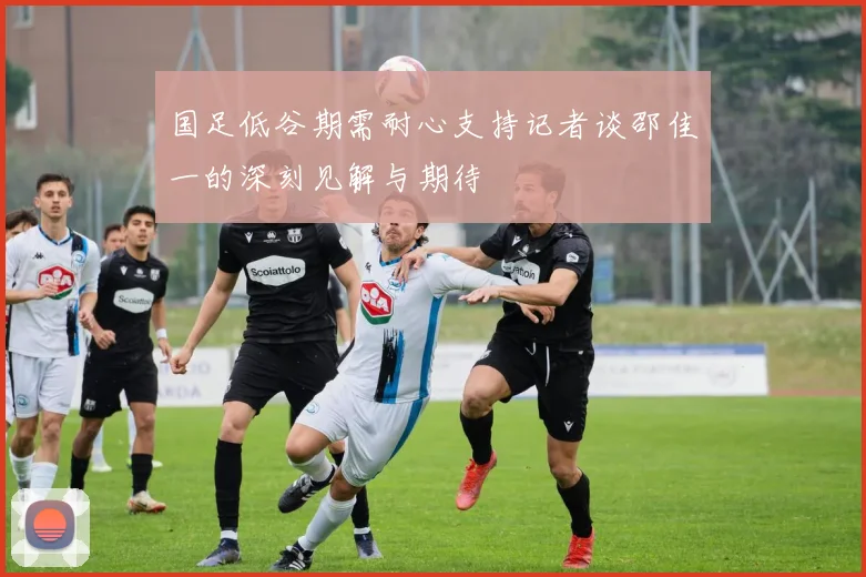 国足低谷期需耐心支持记者谈邵佳一的深刻见解与期待