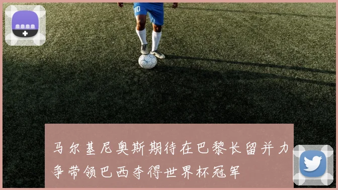 马尔基尼奥斯期待在巴黎长留并力争带领巴西夺得世界杯冠军