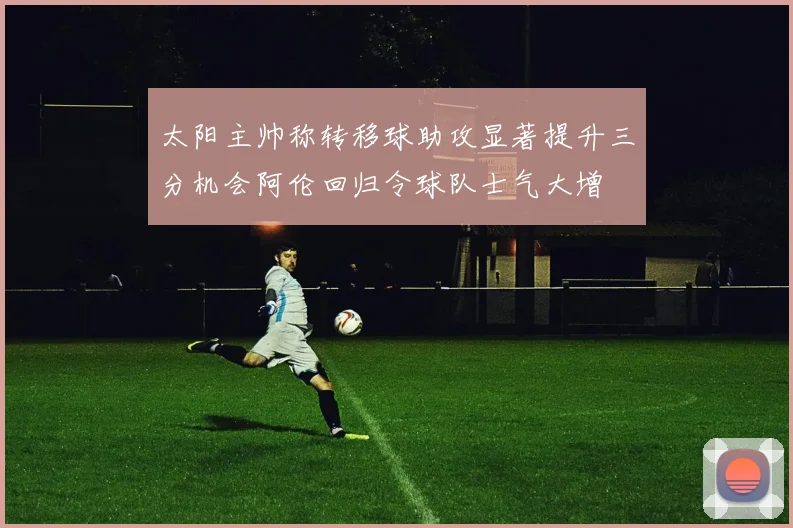 太阳主帅称转移球助攻显著提升三分机会阿伦回归令球队士气大增