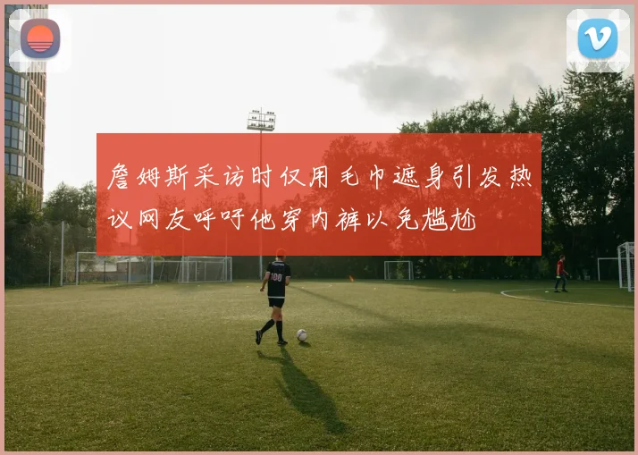 詹姆斯采访时仅用毛巾遮身引发热议网友呼吁他穿内裤以免尴尬