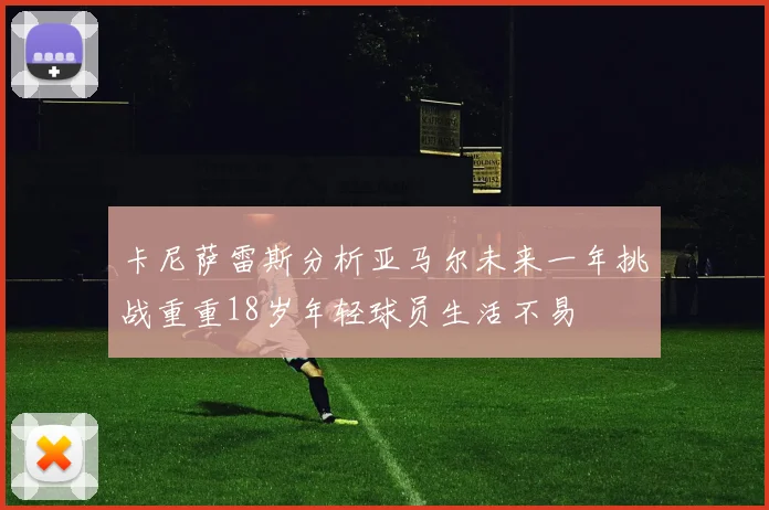 卡尼萨雷斯分析亚马尔未来一年挑战重重18岁年轻球员生活不易