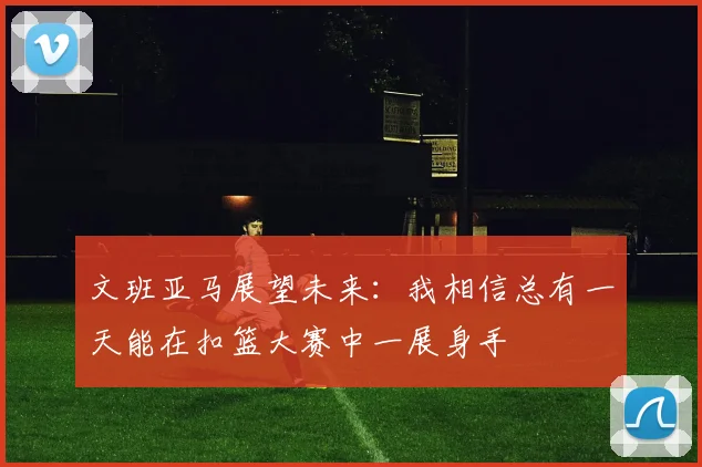 文班亚马展望未来：我相信总有一天能在扣篮大赛中一展身手