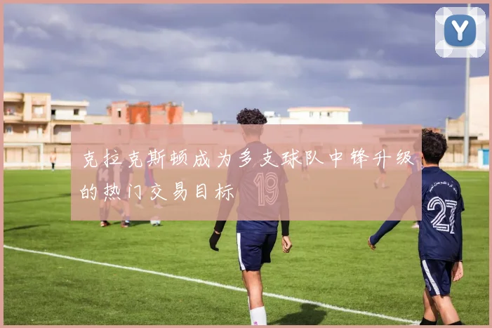 克拉克斯顿成为多支球队中锋升级的热门交易目标