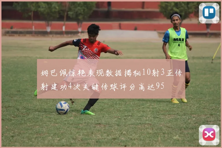 姆巴佩惊艳表现数据揭秘10射3正传射建功4次关键传球评分高达95