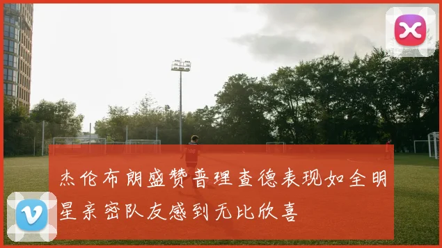 杰伦布朗盛赞普理查德表现如全明星亲密队友感到无比欣喜