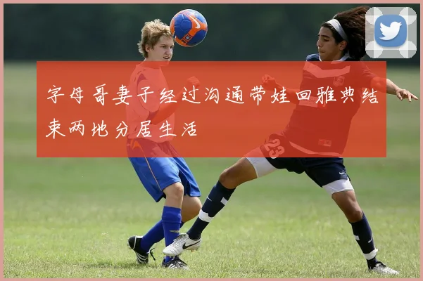 字母哥妻子经过沟通带娃回雅典结束两地分居生活