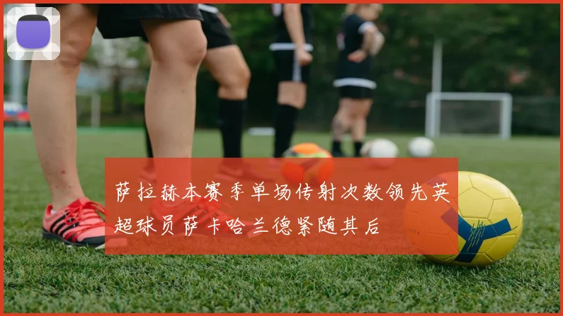 萨拉赫本赛季单场传射次数领先英超球员萨卡哈兰德紧随其后