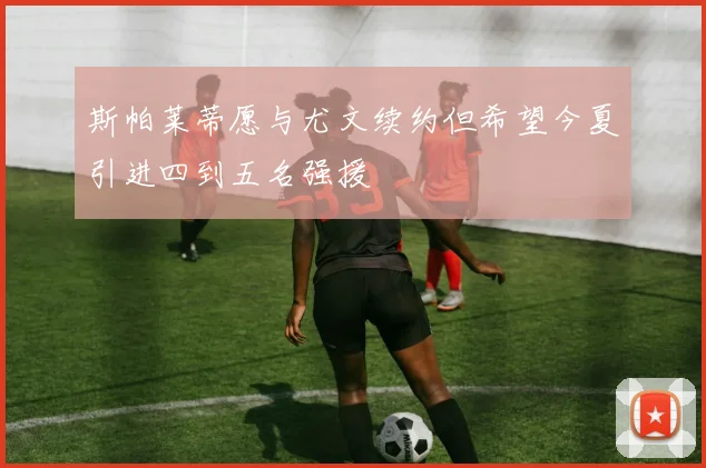 斯帕莱蒂愿与尤文续约但希望今夏引进四到五名强援