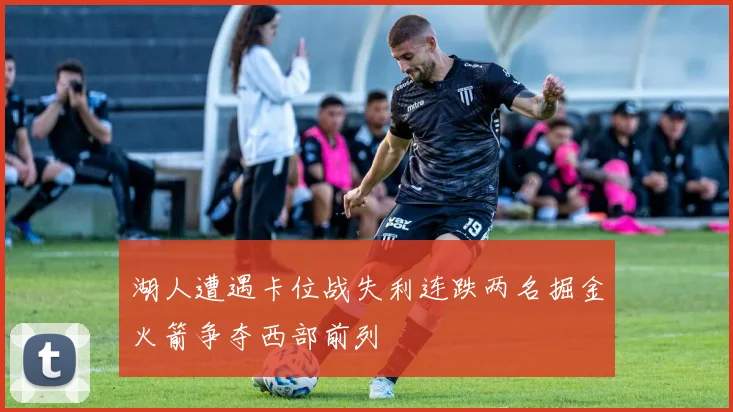 湖人遭遇卡位战失利连跌两名掘金火箭争夺西部前列