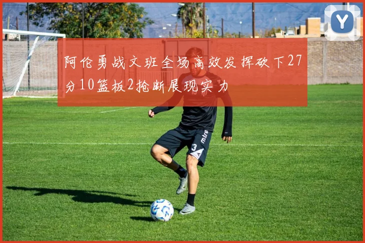 阿伦勇战文班全场高效发挥砍下27分10篮板2抢断展现实力