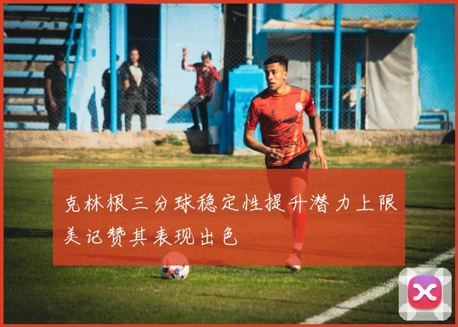克林根三分球稳定性提升潜力上限美记赞其表现出色