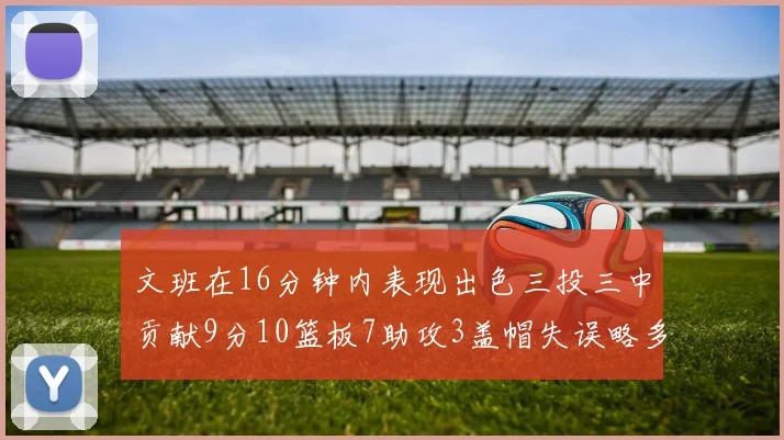 文班在16分钟内表现出色三投三中贡献9分10篮板7助攻3盖帽失误略多但依然完美