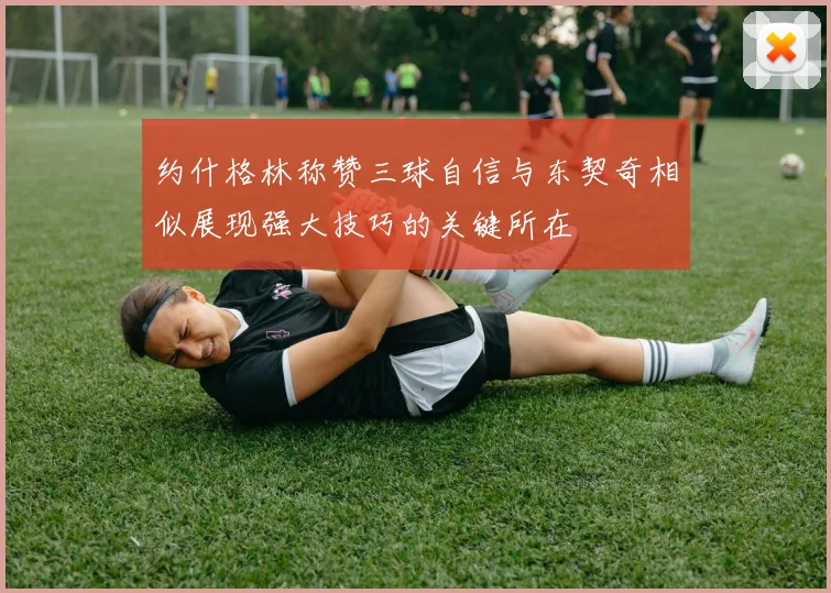 约什格林称赞三球自信与东契奇相似展现强大技巧的关键所在