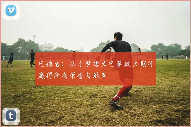 巴德吉：从小梦想为巴萨效力期待赢得所有荣誉与冠军