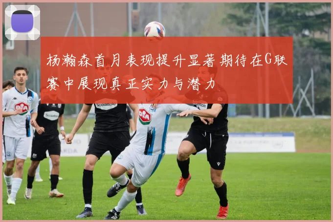 杨瀚森首月表现提升显著期待在G联赛中展现真正实力与潜力