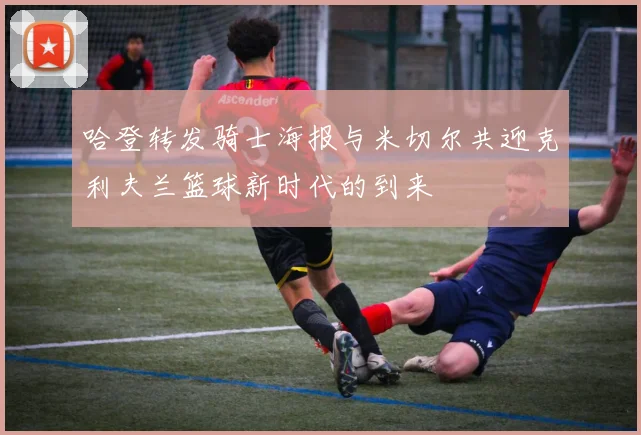 哈登转发骑士海报与米切尔共迎克利夫兰篮球新时代的到来