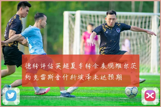 德转评估英超夏季转会表现维尔茨约克雷斯舍什科埃泽未达预期
